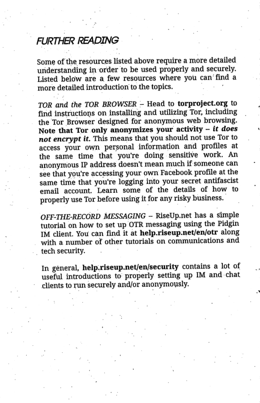 FURTHER READING  Some of the resources listed above require a more detailed understanding in-order to be used properly and securely. Listed below are a few resources where you can’find a ‘more detailed introduction to the topics. .  TOR and the TOR BROWSER - Head (o torproject.org to find instructions on installing and utilizing Tor, including the Tor Browser designed for anonymous web browsing. Note that Tor only anonymizes your activity - it does not encrypt it. This means that you should not use Tor to access your own personal information and profiles at the same time that youre doing sensitive work. An anonymous IP address doesn’t mean much if someone can see that you’re accessing your own Facebook profile at the same time that you’re logging into your secret antifascist email account. Learn some of the details of how to ‘properly use Tor before using it for any risky business.  OFF-THE-RECORD MESSAGING - RiseUp.net has a simple tutorial on how to set up OTR messaging using the Pidgin IM client. You can find it at help.riseup-net/en/otr along with a number of other tutorials on communications and tech security.  In general, help.riseup.net/en/security contains a lot of useful introductions to properly setting up IM and.chat clients to run securely and/or anonymously. 
